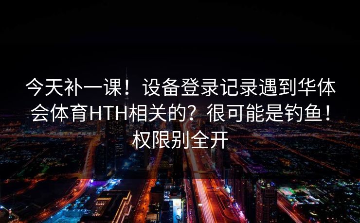 今天补一课！设备登录记录遇到华体会体育HTH相关的？很可能是钓鱼！权限别全开