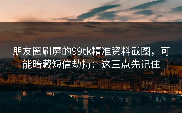 朋友圈刷屏的99tk精准资料截图，可能暗藏短信劫持：这三点先记住