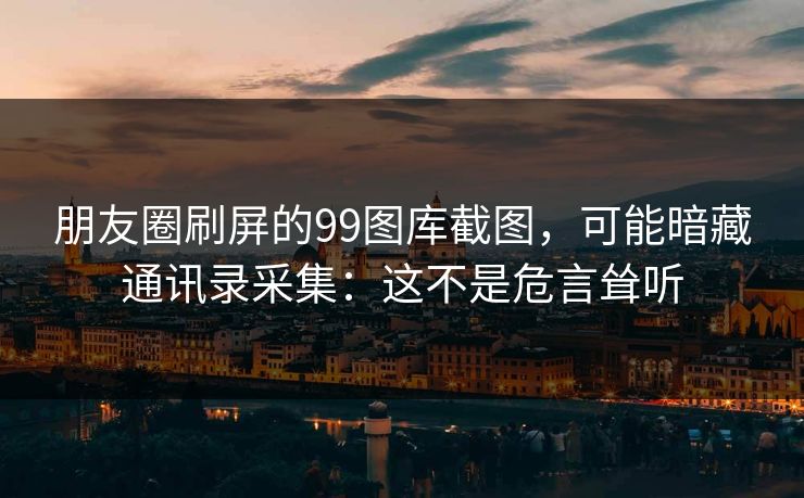 朋友圈刷屏的99图库截图，可能暗藏通讯录采集：这不是危言耸听