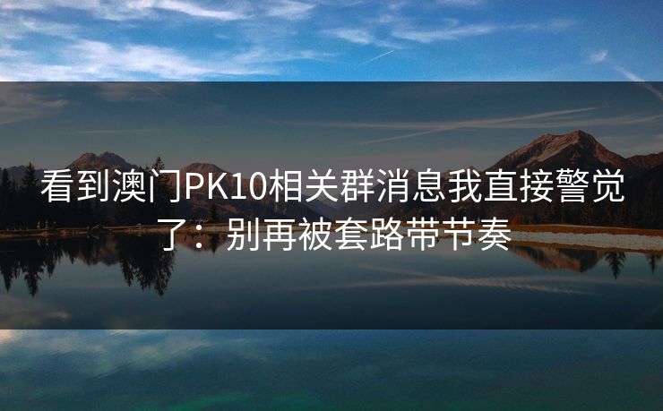 看到澳门PK10相关群消息我直接警觉了：别再被套路带节奏