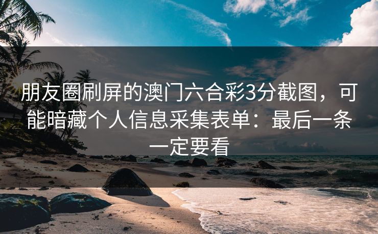 朋友圈刷屏的澳门六合彩3分截图，可能暗藏个人信息采集表单：最后一条一定要看