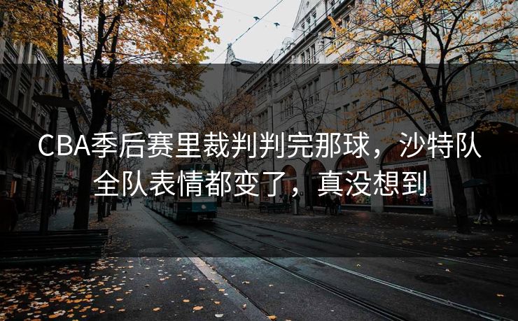 CBA季后赛里裁判判完那球，沙特队全队表情都变了，真没想到