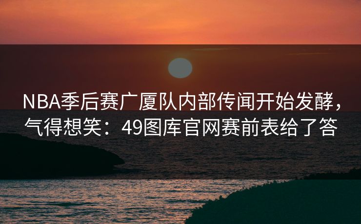 NBA季后赛广厦队内部传闻开始发酵，气得想笑：49图库官网赛前表给了答