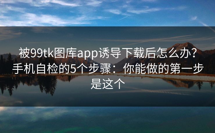 被99tk图库app诱导下载后怎么办?手机自检的5个步骤:你能做的第一步是这个