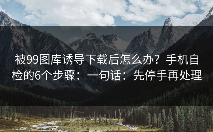 被99图库诱导下载后怎么办?手机自检的6个步骤:一句话:先停手再处理 被99图库诱导下载后怎么办?手机自检的6个步骤:一句话:先停手再处理