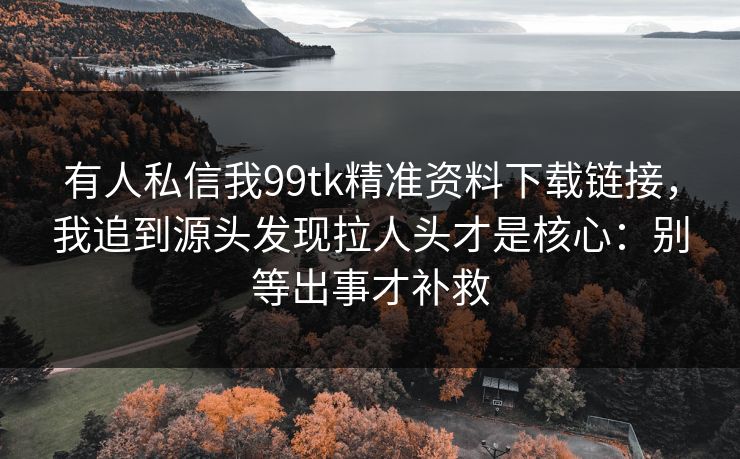 有人私信我99tk精准资料下载链接,我追到源头发现拉人头才是核心:别等出事才补救 有人私信我99tk精准资料下载链接,我追到源头发现拉人头才是核心:别等出事才补救