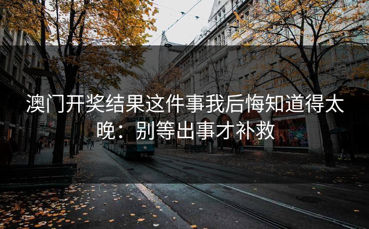 澳门开奖结果这件事我后悔知道得太晚:别等出事才补救 澳门开奖结果这件事我后悔知道得太晚:别等出事才补救