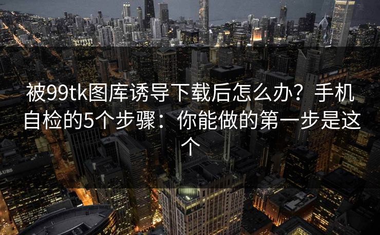被99tk图库诱导下载后怎么办?手机自检的5个步骤:你能做的第一步是这个 被99tk图库诱导下载后怎么办?手机自检的5个步骤:你能做的第一步是这个