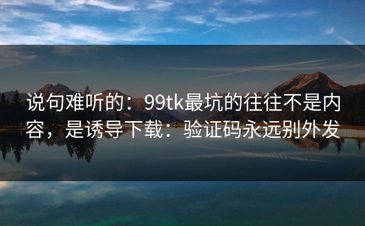 说句难听的:99tk最坑的往往不是内容,是诱导下载:验证码永远别外发 说句难听的:99tk最坑的往往不是内容,是诱导下载:验证码永远别外发